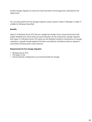 another storage migration to move the virtual hard disk to the storage that is allocated for the
target server.
You can easily perform the live storage migration using a wizard in Hyper-V Manager or Hyper-V
cmdlets for Windows PowerShell.
Benefits
Hyper-V in Windows Server 2012 lets you manage the storage of your cloud environment with
greater flexibility and control while you avoid disruption of user productivity. Storage migration
with Hyper-V in Windows Server 2012 gives you the flexibility to perform maintenance on storage
subsystems, upgrade storage appliance firmware and software, and balance loads as capacity is
used without shutting down virtual machines.
Requirements for live storage migration
• Windows Server 2012.
• The Hyper-V role.
• Virtual machines configured to use virtual hard disks for storage.
20
 
