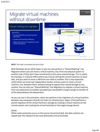 NOTE: This slide is animated and has 4 clicks
With Windows Server 2012 Hyper-V, you can also perform a “Shared Nothing” Live
Migration where you can move a virtual machine, live, from one physical system to
another even if they don’t have connectivity to the same shared storage. This is useful,
for example, in a branch office where you may be storing the virtual machines on local
disk, and you want to move a VM from one node to another. This is also especially
useful when you have two independent clusters and you want to move a virtual
machine, live, between them, without having to expose their shared storage to one
another. You can also use “Shared Nothing” Live Migration to migrate a virtual machine
from one datacenter to another provided your bandwidth is large enough to transfer all
of the data between the datacenters.
As you can see in the animation, when you perform a live migration of a virtual machine
between two computers that do not share an infrastructure, Hyper-V first performs a
partial migration of the virtual machine’s storage by creating a virtual machine on the
remote system and creating the virtual hard disk on the target storage device.
[Click]
While reads and writes occur on the source virtual hard disk, the disk contents are
copied over the network to the new destination virtual hard disk.
8/29/2012
Page 21
 