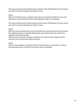 This copy is performed by transferring the contents of the VHD between the two servers
over the IP connection between the Hyper-V hosts.
[Click]
After the initial disk copy is complete, disk writes are mirrored to both the source and
destination virtual hard disks while outstanding disk changes are replicated.
This copy is performed by transferring the contents of the VHD between the two servers
over the IP connection between the Hyper-V hosts.
[Click]
After the source and destination virtual hard disks are synchronized, the virtual machine
live migration process is initiated, following the same process that was used for live
migration with shared storage.
After the virtual machine’s storage is migrated, the virtual machine migrates while it
continues to run and provide network services.
[Click]
After the live migration is complete and the virtual machine is successfully running on
the destination server, the files on the source server are deleted.
21
 