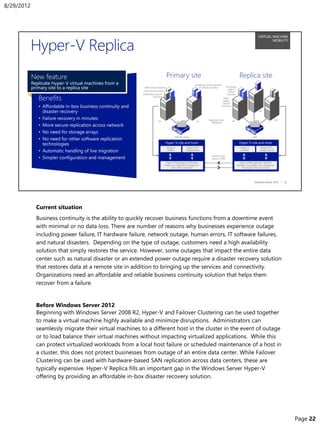 Current situation
Business continuity is the ability to quickly recover business functions from a downtime event
with minimal or no data loss. There are number of reasons why businesses experience outage
including power failure, IT hardware failure, network outage, human errors, IT software failures,
and natural disasters. Depending on the type of outage, customers need a high availability
solution that simply restores the service. However, some outages that impact the entire data
center such as natural disaster or an extended power outage require a disaster recovery solution
that restores data at a remote site in addition to bringing up the services and connectivity.
Organizations need an affordable and reliable business continuity solution that helps them
recover from a failure.
Before Windows Server 2012
Beginning with Windows Server 2008 R2, Hyper-V and Failover Clustering can be used together
to make a virtual machine highly available and minimize disruptions. Administrators can
seamlessly migrate their virtual machines to a different host in the cluster in the event of outage
or to load balance their virtual machines without impacting virtualized applications. While this
can protect virtualized workloads from a local host failure or scheduled maintenance of a host in
a cluster, this does not protect businesses from outage of an entire data center. While Failover
Clustering can be used with hardware-based SAN replication across data centers, these are
typically expensive. Hyper-V Replica fills an important gap in the Windows Server Hyper-V
offering by providing an affordable in-box disaster recovery solution.
8/29/2012
Page 22
 