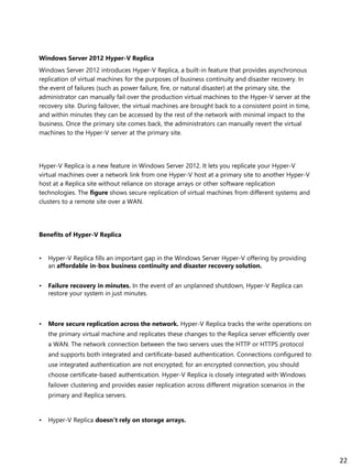 Windows Server 2012 Hyper-V Replica
Windows Server 2012 introduces Hyper-V Replica, a built-in feature that provides asynchronous
replication of virtual machines for the purposes of business continuity and disaster recovery. In
the event of failures (such as power failure, fire, or natural disaster) at the primary site, the
administrator can manually fail over the production virtual machines to the Hyper-V server at the
recovery site. During failover, the virtual machines are brought back to a consistent point in time,
and within minutes they can be accessed by the rest of the network with minimal impact to the
business. Once the primary site comes back, the administrators can manually revert the virtual
machines to the Hyper-V server at the primary site.
Hyper-V Replica is a new feature in Windows Server 2012. It lets you replicate your Hyper-V
virtual machines over a network link from one Hyper-V host at a primary site to another Hyper-V
host at a Replica site without reliance on storage arrays or other software replication
technologies. The figure shows secure replication of virtual machines from different systems and
clusters to a remote site over a WAN.
Benefits of Hyper-V Replica
• Hyper-V Replica fills an important gap in the Windows Server Hyper-V offering by providing
an affordable in-box business continuity and disaster recovery solution.
• Failure recovery in minutes. In the event of an unplanned shutdown, Hyper-V Replica can
restore your system in just minutes.
• More secure replication across the network. Hyper-V Replica tracks the write operations on
the primary virtual machine and replicates these changes to the Replica server efficiently over
a WAN. The network connection between the two servers uses the HTTP or HTTPS protocol
and supports both integrated and certificate-based authentication. Connections configured to
use integrated authentication are not encrypted; for an encrypted connection, you should
choose certificate-based authentication. Hyper-V Replica is closely integrated with Windows
failover clustering and provides easier replication across different migration scenarios in the
primary and Replica servers.
• Hyper-V Replica doesn’t rely on storage arrays.
22
 