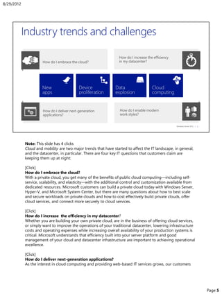 Note: This slide has 4 clicks
Cloud and mobility are two major trends that have started to affect the IT landscape, in general,
and the datacenter, in particular. There are four key IT questions that customers claim are
keeping them up at night:
[Click]
How do I embrace the cloud?
With a private cloud, you get many of the benefits of public cloud computing—including self-
service, scalability, and elasticity—with the additional control and customization available from
dedicated resources. Microsoft customers can build a private cloud today with Windows Server,
Hyper-V, and Microsoft System Center, but there are many questions about how to best scale
and secure workloads on private clouds and how to cost effectively build private clouds, offer
cloud services, and connect more securely to cloud services.
[Click]
How do I increase the efficiency in my datacenter?
Whether you are building your own private cloud, are in the business of offering cloud services,
or simply want to improve the operations of your traditional datacenter, lowering infrastructure
costs and operating expenses while increasing overall availability of your production systems is
critical. Microsoft understands that efficiency built into your server platform and good
management of your cloud and datacenter infrastructure are important to achieving operational
excellence.
[Click]
How do I deliver next-generation applications?
As the interest in cloud computing and providing web-based IT services grows, our customers
8/29/2012
Page 5
 
