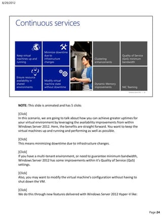 NOTE: This slide is animated and has 5 clicks
[Click]
In this scenario, we are going to talk about how you can achieve greater uptimes for
your virtual environment by leveraging the availability improvements from within
Windows Server 2012. Here, the benefits are straight forward. You want to keep the
virtual machines up and running and performing as well as possible.
[Click]
This means minimizing downtime due to infrastructure changes.
[Click]
If you have a multi-tenant environment, or need to guarantee minimum bandwidth,
Windows Server 2012 has some improvements within it’s Quality of Service (QoS)
settings.
[Click]
Also, you may want to modify the virtual machine’s configuration without having to
shut down the VM.
[Click]
We do this through new features delivered with Windows Server 2012 Hyper-V like:
8/29/2012
Page 24
 