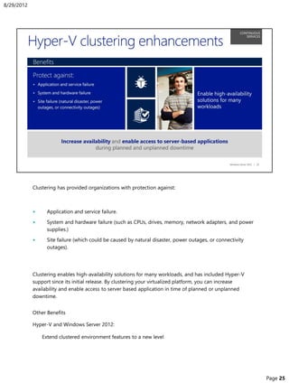 Clustering has provided organizations with protection against:
• Application and service failure.
• System and hardware failure (such as CPUs, drives, memory, network adapters, and power
supplies.)
• Site failure (which could be caused by natural disaster, power outages, or connectivity
outages).
Clustering enables high-availability solutions for many workloads, and has included Hyper-V
support since its initial release. By clustering your virtualized platform, you can increase
availability and enable access to server based application in time of planned or unplanned
downtime.
Other Benefits
Hyper-V and Windows Server 2012:
• Extend clustered environment features to a new level
8/29/2012
Page 25
 