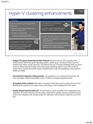 • Support for guest clustering via Fiber Channel. Windows Server 2012 provides Fibre
Channel ports within the guest operating system, allowing you connect to Fibre Channel
directly from within virtual machines. This feature lets you virtualize workloads that use direct
access to Fibre Channel storage and cluster guest operating systems over Fibre Channel.
Virtual Fibre Channel also allows guest multipathing for high link availability using standard
MPIO and DSMs.
• Clustered live migration enhancements. Live migrations in a clustered environment can
now use higher network bandwidths (up to 10 GB) to complete migrations faster.
• Encrypted cluster volumes. BitLocker-encrypted cluster disks enhance physical security for
deployments outside secure data centers, providing a critical safeguard for the cloud.
• Cluster Shared Volume (CSV) 2.0. The CSV feature, which simplifies the configuration and
operation of virtual machines, has also been improved for greater security and performance.
It also now integrates with storage arrays for replication and hardware snapshots out of the
box.
8/29/2012
Page 26
 