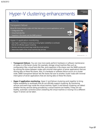 • Transparent failover. You can now more easily perform hardware or software maintenance
of nodes in a File Server cluster (for example, storage virtual machine files such as
configuration files, virtual hard disk files, and snapshots in file shares over the SMB3 protocol)
by moving file shares between nodes with minimal interruption of server applications that are
storing data on these file shares. Also, if a hardware or software failure occurs on a cluster
node, SMB3 transparent failover lets file shares fail over to another cluster node with minimal
interruption of server applications that are storing data on these file shares.
• Hyper-V application monitoring. Hyper-V and failover clustering work together to bring
higher availability to workloads that do not officially support clustering. By monitoring
services and event logs inside the virtual machine, Hyper-V and failover clustering can detect
whether the key services being provided by a virtual machine are healthy. If they are not
healthy, automatic corrective action (restarting the virtual machine or moving it to a different
Hyper-V server) can be taken.
8/29/2012
Page 27
 