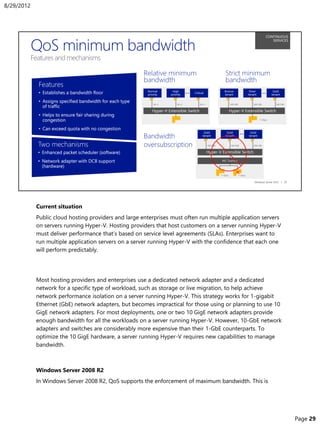 Current situation
Public cloud hosting providers and large enterprises must often run multiple application servers
on servers running Hyper-V. Hosting providers that host customers on a server running Hyper-V
must deliver performance that’s based on service level agreements (SLAs). Enterprises want to
run multiple application servers on a server running Hyper-V with the confidence that each one
will perform predictably.
Most hosting providers and enterprises use a dedicated network adapter and a dedicated
network for a specific type of workload, such as storage or live migration, to help achieve
network performance isolation on a server running Hyper-V. This strategy works for 1-gigabit
Ethernet (GbE) network adapters, but becomes impractical for those using or planning to use 10
GigE network adapters. For most deployments, one or two 10 GigE network adapters provide
enough bandwidth for all the workloads on a server running Hyper-V. However, 10-GbE network
adapters and switches are considerably more expensive than their 1-GbE counterparts. To
optimize the 10 GigE hardware, a server running Hyper-V requires new capabilities to manage
bandwidth.
Windows Server 2008 R2
In Windows Server 2008 R2, QoS supports the enforcement of maximum bandwidth. This is
8/29/2012
Page 29
 