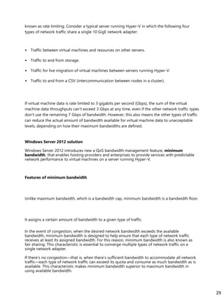 known as rate limiting. Consider a typical server running Hyper-V in which the following four
types of network traffic share a single 10 GigE network adapter:
• Traffic between virtual machines and resources on other servers.
• Traffic to and from storage.
• Traffic for live migration of virtual machines between servers running Hyper-V.
• Traffic to and from a CSV (intercommunication between nodes in a cluster).
If virtual machine data is rate limited to 3 gigabits per second (Gbps), the sum of the virtual
machine data throughputs can’t exceed 3 Gbps at any time, even if the other network traffic types
don’t use the remaining 7 Gbps of bandwidth. However, this also means the other types of traffic
can reduce the actual amount of bandwidth available for virtual machine data to unacceptable
levels, depending on how their maximum bandwidths are defined.
Windows Server 2012 solution
Windows Server 2012 introduces new a QoS bandwidth management feature, minimum
bandwidth, that enables hosting providers and enterprises to provide services with predictable
network performance to virtual machines on a server running Hyper-V.
Features of minimum bandwidth
Unlike maximum bandwidth, which is a bandwidth cap, minimum bandwidth is a bandwidth floor.
It assigns a certain amount of bandwidth to a given type of traffic.
In the event of congestion, when the desired network bandwidth exceeds the available
bandwidth, minimum bandwidth is designed to help ensure that each type of network traffic
receives at least its assigned bandwidth. For this reason, minimum bandwidth is also known as
fair sharing. This characteristic is essential to converge multiple types of network traffic on a
single network adapter.
If there’s no congestion—that is, when there’s sufficient bandwidth to accommodate all network
traffic—each type of network traffic can exceed its quota and consume as much bandwidth as is
available. This characteristic makes minimum bandwidth superior to maximum bandwidth in
using available bandwidth.
29
 
