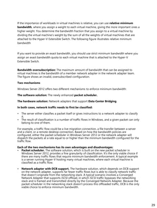 If the importance of workloads in virtual machines is relative, you can use relative minimum
bandwidth, where you assign a weight to each virtual machine, giving the more important ones a
higher weight. You determine the bandwidth fraction that you assign to a virtual machine by
dividing the virtual machine’s weight by the sum of all the weights of virtual machines that are
attached to the Hyper-V Extensible Switch. The following figure illustrates relative minimum
bandwidth
If you want to provide an exact bandwidth, you should use strict minimum bandwidth where you
assign an exact bandwidth quota to each virtual machine that is attached to the Hyper-V
Extensible Switch.
Bandwidth oversubscription: The maximum amount of bandwidth that can be assigned to
virtual machines is the bandwidth of a member network adapter in the network adapter team.
The figure shows an invalid, oversubscribed configuration.
Two mechanisms
Windows Server 2012 offers two different mechanisms to enforce minimum bandwidth:
The software solution: The newly enhanced packet scheduler.
The hardware solution: Network adapters that support Data Center Bridging.
In both cases, network traffic needs to first be classified:
• The server either classifies a packet itself or gives instructions to a network adapter to classify
it.
• The result of classification is a number of traffic flows in Windows, and a given packet can only
belong to one of them.
For example, a traffic flow could be a live migration connection, a file transfer between a server
and a client, or a remote desktop connection. Based on how the bandwidth policies are
configured, either the packet scheduler in Windows Server 2012 or the network adapter will
dispatch the packets at a rate equal to or higher than the minimum bandwidth configured for the
traffic flow.
Each of the two mechanisms has its own advantages and disadvantages:
• Packet scheduler. The software solution, which is built on the new packet scheduler in
Windows Server 2012, provides a fine granularity of classification. It’s the only viable choice if
there are many traffic flows that require minimum bandwidth enforcement. A typical example
is a server running Hyper-V hosting many virtual machines, where each virtual machine is
classified as a traffic flow.
• Network adapter with DCB support. The hardware solution, which depends on DCB support
on the network adapter, supports far fewer traffic flows but is able to classify network traffic
that doesn’t originate from the networking stack. A typical scenario involves a Converged
Network Adapter that supports iSCSI offload, in which iSCSI traffic bypasses the networking
stack and is framed and transmitted directly by the Converged Network Adapter. Because the
packet scheduler in the networking stack doesn’t process this offloaded traffic, DCB is the only
viable choice to enforce minimum bandwidth.
29
 