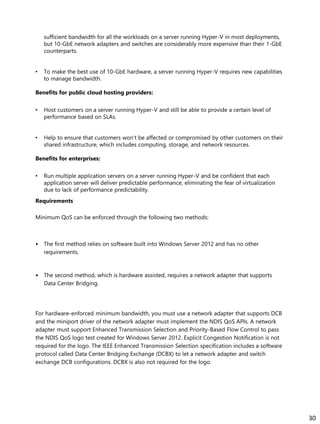 sufficient bandwidth for all the workloads on a server running Hyper-V in most deployments,
but 10-GbE network adapters and switches are considerably more expensive than their 1-GbE
counterparts.
• To make the best use of 10-GbE hardware, a server running Hyper-V requires new capabilities
to manage bandwidth.
Benefits for public cloud hosting providers:
• Host customers on a server running Hyper-V and still be able to provide a certain level of
performance based on SLAs.
• Help to ensure that customers won’t be affected or compromised by other customers on their
shared infrastructure, which includes computing, storage, and network resources.
Benefits for enterprises:
• Run multiple application servers on a server running Hyper-V and be confident that each
application server will deliver predictable performance, eliminating the fear of virtualization
due to lack of performance predictability.
Requirements
Minimum QoS can be enforced through the following two methods:
• The first method relies on software built into Windows Server 2012 and has no other
requirements.
• The second method, which is hardware assisted, requires a network adapter that supports
Data Center Bridging.
For hardware-enforced minimum bandwidth, you must use a network adapter that supports DCB
and the miniport driver of the network adapter must implement the NDIS QoS APIs. A network
adapter must support Enhanced Transmission Selection and Priority-Based Flow Control to pass
the NDIS QoS logo test created for Windows Server 2012. Explicit Congestion Notification is not
required for the logo. The IEEE Enhanced Transmission Selection specification includes a software
protocol called Data Center Bridging Exchange (DCBX) to let a network adapter and switch
exchange DCB configurations. DCBX is also not required for the logo.
30
 