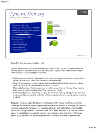 Note: This slide is animated and has 1 click
Dynamic Memory was introduced with Windows Server 2008 R2 SP1 and is used to reallocate
memory between virtual machines that are running on a Hyper-V host. Improvements made
within Windows Server 2012 Hyper-V include
• Minimum memory setting – being able to set a minimum value for the memory assigned to a
virtual machine that is lower than the startup memory setting
• Hyper-V smart paging – which is paging that is used to enable a virtual machine to reboot
while the Hyper-V host is under extreme memory pressure
• Memory ballooning – the technique used to reclaim unused memory from a virtual machine
to be given to another virtual machine that has memory needs
• Runtime configuration – the ability to adjust the minimum memory setting and the maximum
memory configuration setting on the fly while the virtual machine is running without requiring
a reboot.
Because a memory upgrade requires shutting down the virtual machine, a common
challenge for administrators is upgrading the maximum amount of memory for a virtual
machine as demand increases. For example, consider a virtual machine running SQL
Server and configured with a maximum of 8 GB of RAM. Because of an increase in the
size of the databases, the virtual machine now requires more memory. In Windows
Server 2008 R2 with SP1, you must shut down the virtual machine to perform the
8/29/2012
Page 31
 