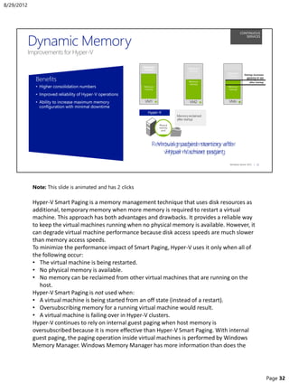 Note: This slide is animated and has 2 clicks
Hyper-V Smart Paging is a memory management technique that uses disk resources as
additional, temporary memory when more memory is required to restart a virtual
machine. This approach has both advantages and drawbacks. It provides a reliable way
to keep the virtual machines running when no physical memory is available. However, it
can degrade virtual machine performance because disk access speeds are much slower
than memory access speeds.
To minimize the performance impact of Smart Paging, Hyper-V uses it only when all of
the following occur:
• The virtual machine is being restarted.
• No physical memory is available.
• No memory can be reclaimed from other virtual machines that are running on the
host.
Hyper-V Smart Paging is not used when:
• A virtual machine is being started from an off state (instead of a restart).
• Oversubscribing memory for a running virtual machine would result.
• A virtual machine is failing over in Hyper-V clusters.
Hyper-V continues to rely on internal guest paging when host memory is
oversubscribed because it is more effective than Hyper-V Smart Paging. With internal
guest paging, the paging operation inside virtual machines is performed by Windows
Memory Manager. Windows Memory Manager has more information than does the
8/29/2012
Page 32
 
