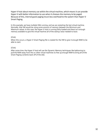 Hyper-V host about memory use within the virtual machine, which means it can provide
Hyper-V with better information to use when it chooses the memory to be paged.
Because of this, internal guest paging incurs less overhead to the system than Hyper-V
Smart Paging.
In this example, we have multiple VMs running, and we are restarting the last virtual machine.
Normally, that VM would be using some amount of memory between the Minimum and
Maximum values. In this case, the Hyper-V host is running fairly loaded and there isn’t enough
memory available to give the virtual machine all of the startup value needed to boot.
[Click]
When this occurs, a Hyper-V Smart Paging file is created for the VM to give it enough RAM to be
able to start.
[Click]
After some time, the Hyper-V host will use the Dynamic Memory techniques like ballooning to
pull the RAM away from this or other virtual machines to free up enough RAM to bring all of the
Smart Paging contents back off of the disk.
32
 