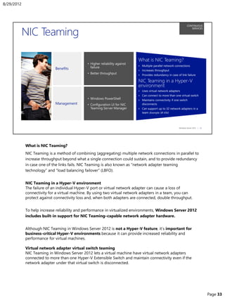 What is NIC Teaming?
NIC Teaming is a method of combining (aggregating) multiple network connections in parallel to
increase throughput beyond what a single connection could sustain, and to provide redundancy
in case one of the links fails. NIC Teaming is also known as “network adapter teaming
technology” and “load balancing failover” (LBFO).
NIC Teaming in a Hyper-V environment
The failure of an individual Hyper-V port or virtual network adapter can cause a loss of
connectivity for a virtual machine. By using two virtual network adapters in a team, you can
protect against connectivity loss and, when both adapters are connected, double throughput.
To help increase reliability and performance in virtualized environments, Windows Server 2012
includes built-in support for NIC Teaming–capable network adapter hardware.
Although NIC Teaming in Windows Server 2012 is not a Hyper-V feature, it’s important for
business-critical Hyper-V environments because it can provide increased reliability and
performance for virtual machines.
Virtual network adapter virtual switch teaming
NIC Teaming in Windows Server 2012 lets a virtual machine have virtual network adapters
connected to more than one Hyper-V Extensible Switch and maintain connectivity even if the
network adapter under that virtual switch is disconnected.
8/29/2012
Page 33
 