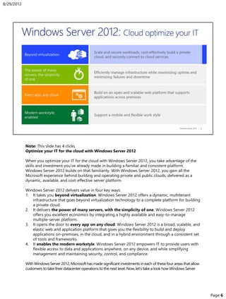 Note: This slide has 4 clicks
Optimize your IT for the cloud with Windows Server 2012
When you optimize your IT for the cloud with Windows Server 2012, you take advantage of the
skills and investment you’ve already made in building a familiar and consistent platform.
Windows Server 2012 builds on that familiarity. With Windows Server 2012, you gain all the
Microsoft experience behind building and operating private and public clouds, delivered as a
dynamic, available, and cost-effective server platform.
Windows Server 2012 delivers value in four key ways:
1. It takes you beyond virtualization. Windows Server 2012 offers a dynamic, multitenant
infrastructure that goes beyond virtualization technology to a complete platform for building
a private cloud.
2. It delivers the power of many servers, with the simplicity of one. Windows Server 2012
offers you excellent economics by integrating a highly available and easy-to-manage
multiple-server platform.
3. It opens the door to every app on any cloud. Windows Server 2012 is a broad, scalable, and
elastic web and application platform that gives you the flexibility to build and deploy
applications on-premises, in the cloud, and in a hybrid environment through a consistent set
of tools and frameworks.
4. It enables the modern workstyle. Windows Server 2012 empowers IT to provide users with
flexible access to data and applications anywhere, on any device, and while simplifying
management and maintaining security, control, and compliance.
With Windows Server 2012, Microsoft has made significant investments in each of these four areas that allow
customers to take their datacenter operations to the next level. Now, let’s take a look how Windows Server
8/29/2012
Page 6
 