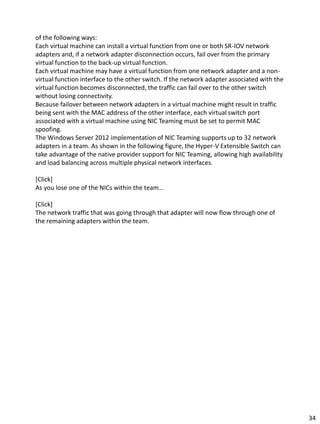 of the following ways:
Each virtual machine can install a virtual function from one or both SR-IOV network
adapters and, if a network adapter disconnection occurs, fail over from the primary
virtual function to the back-up virtual function.
Each virtual machine may have a virtual function from one network adapter and a non-
virtual function interface to the other switch. If the network adapter associated with the
virtual function becomes disconnected, the traffic can fail over to the other switch
without losing connectivity.
Because failover between network adapters in a virtual machine might result in traffic
being sent with the MAC address of the other interface, each virtual switch port
associated with a virtual machine using NIC Teaming must be set to permit MAC
spoofing.
The Windows Server 2012 implementation of NIC Teaming supports up to 32 network
adapters in a team. As shown in the following figure, the Hyper-V Extensible Switch can
take advantage of the native provider support for NIC Teaming, allowing high availability
and load balancing across multiple physical network interfaces.
[Click]
As you lose one of the NICs within the team…
[Click]
The network traffic that was going through that adapter will now flow through one of
the remaining adapters within the team.
34
 