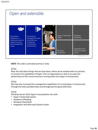 NOTE: This slide is animated and has 3 clicks
[Click]
Now, lets talk about things that we have done, where we’ve worked with our partners
to increase the capabilities of Hyper-V for an organization as well as increase the
performance of the virtual machines running within this Hyper-V environment.
[Click]
We have also increased the management capabilities of running Hyper-V environment
through the tools provided inbox and through partner generated tools.
[Click]
Windows Server 2012 Hyper-V accomplishes this with:
• Hyper-V Extensible Switch
• Hardware offloading
• Windows PowerShell
• Integration with Microsoft System Center
8/29/2012
Page 36
 