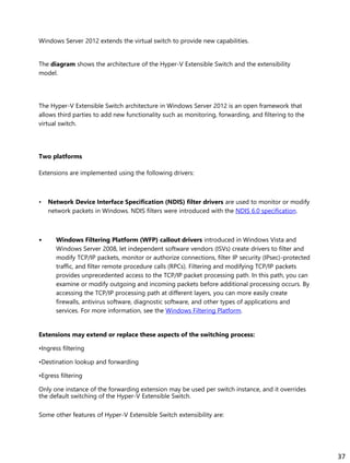 Windows Server 2012 extends the virtual switch to provide new capabilities.
The diagram shows the architecture of the Hyper-V Extensible Switch and the extensibility
model.
The Hyper-V Extensible Switch architecture in Windows Server 2012 is an open framework that
allows third parties to add new functionality such as monitoring, forwarding, and filtering to the
virtual switch.
Two platforms
Extensions are implemented using the following drivers:
• Network Device Interface Specification (NDIS) filter drivers are used to monitor or modify
network packets in Windows. NDIS filters were introduced with the NDIS 6.0 specification.
• Windows Filtering Platform (WFP) callout drivers introduced in Windows Vista and
Windows Server 2008, let independent software vendors (ISVs) create drivers to filter and
modify TCP/IP packets, monitor or authorize connections, filter IP security (IPsec)-protected
traffic, and filter remote procedure calls (RPCs). Filtering and modifying TCP/IP packets
provides unprecedented access to the TCP/IP packet processing path. In this path, you can
examine or modify outgoing and incoming packets before additional processing occurs. By
accessing the TCP/IP processing path at different layers, you can more easily create
firewalls, antivirus software, diagnostic software, and other types of applications and
services. For more information, see the Windows Filtering Platform.
Extensions may extend or replace these aspects of the switching process:
•Ingress filtering
•Destination lookup and forwarding
•Egress filtering
Only one instance of the forwarding extension may be used per switch instance, and it overrides
the default switching of the Hyper-V Extensible Switch.
Some other features of Hyper-V Extensible Switch extensibility are:
37
 