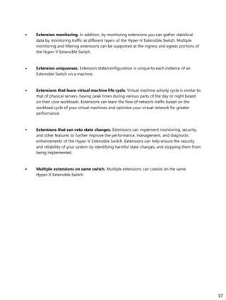• Extension monitoring. In addition, by monitoring extensions you can gather statistical
data by monitoring traffic at different layers of the Hyper-V Extensible Switch. Multiple
monitoring and filtering extensions can be supported at the ingress and egress portions of
the Hyper-V Extensible Switch.
• Extension uniqueness. Extension state/configuration is unique to each instance of an
Extensible Switch on a machine.
• Extensions that learn virtual machine life cycle. Virtual machine activity cycle is similar to
that of physical servers, having peak times during various parts of the day or night based
on their core workloads. Extensions can learn the flow of network traffic based on the
workload cycle of your virtual machines and optimize your virtual network for greater
performance.
• Extensions that can veto state changes. Extensions can implement monitoring, security,
and other features to further improve the performance, management, and diagnostic
enhancements of the Hyper-V Extensible Switch. Extensions can help ensure the security
and reliability of your system by identifying harmful state changes, and stopping them from
being implemented.
• Multiple extensions on same switch. Multiple extensions can coexist on the same
Hyper-V Extensible Switch.
37
 