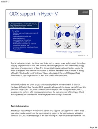 Crucial maintenance tasks for virtual hard disks, such as merge, move, and compact, depend on
copying large amounts of data. SAN vendors are working to provide near-instantaneous copy
operations of large amounts of data. This storage lets the system above the disks specify the
move of a specific data set from one location to another, a hardware feature known as a copy
offload. In Windows Server 2012, Hyper-V takes advantage of the new SAN copy offload
innovations to copy large amounts of data from one location to another.
Whenever possible, the speed of your virtualization platform should rival that of physical
hardware. Offloaded Data Transfer (ODX) support is a feature of the storage stack of Hyper-V in
Windows Server 2012. ODX, when used with offload-capable SAN storage hardware, lets a
storage device perform a file copy operation without the main processor of the Hyper-V host
actually reading the content from one storage place and writing it to another.
Technical description
The storage stack of Hyper-V in Windows Server 2012 supports ODX operations so that these
operations can be passed from the guest operating system to the host hardware, letting the
workload use ODX–enabled storage as if it were running in a non-virtualized environment. The
8/29/2012
Page 39
 
