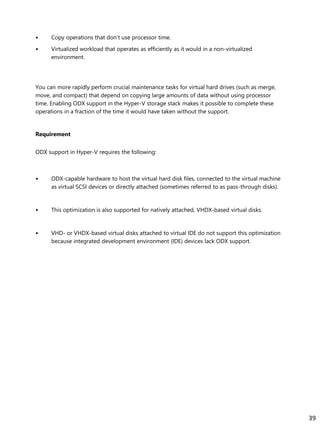 • Copy operations that don’t use processor time.
• Virtualized workload that operates as efficiently as it would in a non-virtualized
environment.
You can more rapidly perform crucial maintenance tasks for virtual hard drives (such as merge,
move, and compact) that depend on copying large amounts of data without using processor
time. Enabling ODX support in the Hyper-V storage stack makes it possible to complete these
operations in a fraction of the time it would have taken without the support.
Requirement
ODX support in Hyper-V requires the following:
• ODX-capable hardware to host the virtual hard disk files, connected to the virtual machine
as virtual SCSI devices or directly attached (sometimes referred to as pass-through disks).
• This optimization is also supported for natively attached, VHDX-based virtual disks.
• VHD- or VHDX-based virtual disks attached to virtual IDE do not support this optimization
because integrated development environment (IDE) devices lack ODX support.
39
 