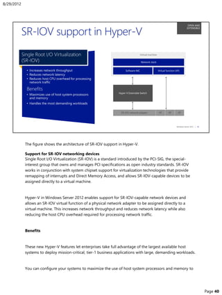 The figure shows the architecture of SR-IOV support in Hyper-V.
Support for SR-IOV networking devices
Single Root I/O Virtualization (SR-IOV) is a standard introduced by the PCI-SIG, the special-
interest group that owns and manages PCI specifications as open industry standards. SR-IOV
works in conjunction with system chipset support for virtualization technologies that provide
remapping of interrupts and Direct Memory Access, and allows SR-IOV-capable devices to be
assigned directly to a virtual machine.
Hyper-V in Windows Server 2012 enables support for SR-IOV-capable network devices and
allows an SR-IOV virtual function of a physical network adapter to be assigned directly to a
virtual machine. This increases network throughput and reduces network latency while also
reducing the host CPU overhead required for processing network traffic.
Benefits
These new Hyper-V features let enterprises take full advantage of the largest available host
systems to deploy mission-critical, tier-1 business applications with large, demanding workloads.
You can configure your systems to maximize the use of host system processors and memory to
8/29/2012
Page 40
 