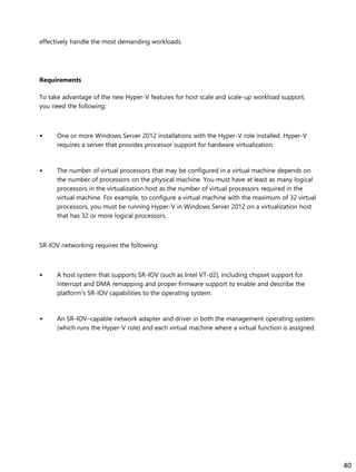 effectively handle the most demanding workloads.
Requirements
To take advantage of the new Hyper-V features for host scale and scale-up workload support,
you need the following:
• One or more Windows Server 2012 installations with the Hyper-V role installed. Hyper-V
requires a server that provides processor support for hardware virtualization.
• The number of virtual processors that may be configured in a virtual machine depends on
the number of processors on the physical machine. You must have at least as many logical
processors in the virtualization host as the number of virtual processors required in the
virtual machine. For example, to configure a virtual machine with the maximum of 32 virtual
processors, you must be running Hyper-V in Windows Server 2012 on a virtualization host
that has 32 or more logical processors.
SR-IOV networking requires the following:
• A host system that supports SR-IOV (such as Intel VT-d2), including chipset support for
interrupt and DMA remapping and proper firmware support to enable and describe the
platform’s SR-IOV capabilities to the operating system.
• An SR-IOV–capable network adapter and driver in both the management operating system
(which runs the Hyper-V role) and each virtual machine where a virtual function is assigned.
40
 