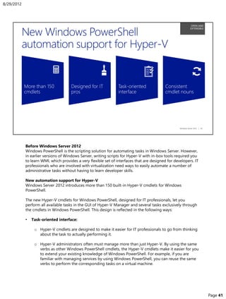 Before Windows Server 2012
Windows PowerShell is the scripting solution for automating tasks in Windows Server. However,
in earlier versions of Windows Server, writing scripts for Hyper-V with in-box tools required you
to learn WMI, which provides a very flexible set of interfaces that are designed for developers. IT
professionals who are involved with virtualization need ways to easily automate a number of
administrative tasks without having to learn developer skills.
New automation support for Hyper-V
Windows Server 2012 introduces more than 150 built-in Hyper-V cmdlets for Windows
PowerShell.
The new Hyper-V cmdlets for Windows PowerShell, designed for IT professionals, let you
perform all available tasks in the GUI of Hyper-V Manager and several tasks exclusively through
the cmdlets in Windows PowerShell. This design is reflected in the following ways:
• Task-oriented interface:
o Hyper-V cmdlets are designed to make it easier for IT professionals to go from thinking
about the task to actually performing it.
o Hyper-V administrators often must manage more than just Hyper-V. By using the same
verbs as other Windows PowerShell cmdlets, the Hyper-V cmdlets make it easier for you
to extend your existing knowledge of Windows PowerShell. For example, if you are
familiar with managing services by using Windows PowerShell, you can reuse the same
verbs to perform the corresponding tasks on a virtual machine.
8/29/2012
Page 41
 