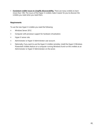 • Consistent cmdlet nouns to simplify discoverability. There are many cmdlets to learn
(more than 140). The nouns of the Hyper-V cmdlets make it easier for you to discover the
cmdlets you need when you need them.
Requirements
To use the new Hyper-V cmdlets you need the following:
• Windows Server 2012.
• Computer with processor support for hardware virtualization.
• Hyper-V server role.
• Administrator or Hyper-V Administrator user account.
• Optionally, if you want to use the Hyper-V cmdlets remotely, install the Hyper-V Windows
Powershell cmdlets feature on a computer running Windows 8 and run the cmdlets as an
Administrator or Hyper-V Administrator on the server.
41
 