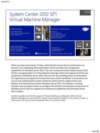 When you have many Hyper-V hosts, administration across these environments can
become very challenging. Microsoft System Center provides the management
capabilities for Windows Server 2012. The main component within System Center 2012
SP1 for managing Hyper-V is Virtual Machine Manager which will support all of the new
capabilities of Windows Server 2012. Not only are we providing access via PowerShell
for organizations to support and create their own custom workflows in automation but
we are also building within System Center the ability itself to support these new
features and advancements within Windows Server 2012. For example, a hosting
provider may use System Center to configure the Network Virtualization components of
Windows Server 2012 to support the multitenancy capabilities that Windows Server
2012 enables.
Another example would be the support of Shared Nothing Live Migration. Within Virtual
Machine Manager you will be able to migrate virtual machines between hosts within a cluster, or
hosts where the only connection between them is an Ethernet cable.
8/29/2012
Page 42
 
