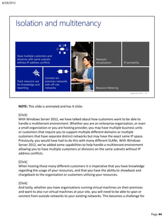 NOTE: This slide is animated and has 4 clicks
[Click]
With Windows Server 2012, we have talked about how customers want to be able to
handle a multitenant environment. Whether you are an enterprise organization, or even
a small organization or you are hosting provider, you may have multiple business units
or customers that require you to support multiple different domains or multiple
customers that have separate distinct networks but may have the exact same IP space.
Previously, you would have had to do this with many different VLANs. With Windows
Server 2012, we’ve added some capabilities to help handle a multitenant environment
allowing you to have multiple customers or divisions on the same subnets without IP
address conflicts.
[Click]
When hosting these many different customers it is imperative that you have knowledge
regarding the usage of your resources, and that you have the ability to showback and
chargeback to the organization or customers utilizing your resources.
[Click]
And lastly, whether you have organizations running virtual machines on their premises
and want to also run virtual machines at your site, you will need to be able to span or
connect from outside networks to your existing networks. This becomes a challenge for
8/29/2012
Page 44
 