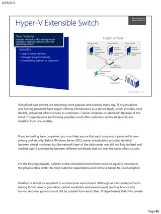Virtualized data centers are becoming more popular and practical every day. IT organizations
and hosting providers have begun offering infrastructure as a service (IaaS), which provides more
flexible, virtualized infrastructures to customers—“server instances on-demand.” Because of this
trend, IT organizations and hosting providers must offer customers enhanced security and
isolation from one another.
If you’re hosting two companies, you must help ensure that each company is provided its own
privacy and security. Before Windows Server 2012, server virtualization provided isolation
between virtual machines, but the network layer of the data center was still not fully isolated and
implied layer-2 connectivity between different workloads that run over the same infrastructure.
For the hosting provider, isolation in the virtualized environment must be equal to isolation in
the physical data center, to meet customer expectations and not be a barrier to cloud adoption.
Isolation is almost as important in an enterprise environment. Although all internal departments
belong to the same organization, certain workloads and environments (such as finance and
human resource systems) must still be isolated from each other. IT departments that offer private
8/29/2012
Page 45
 