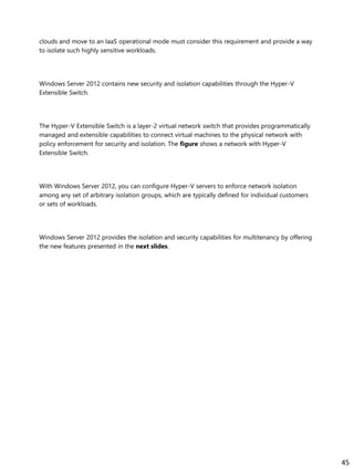 clouds and move to an IaaS operational mode must consider this requirement and provide a way
to isolate such highly sensitive workloads.
Windows Server 2012 contains new security and isolation capabilities through the Hyper-V
Extensible Switch.
The Hyper-V Extensible Switch is a layer-2 virtual network switch that provides programmatically
managed and extensible capabilities to connect virtual machines to the physical network with
policy enforcement for security and isolation. The figure shows a network with Hyper-V
Extensible Switch.
With Windows Server 2012, you can configure Hyper-V servers to enforce network isolation
among any set of arbitrary isolation groups, which are typically defined for individual customers
or sets of workloads.
Windows Server 2012 provides the isolation and security capabilities for multitenancy by offering
the new features presented in the next slides.
45
 