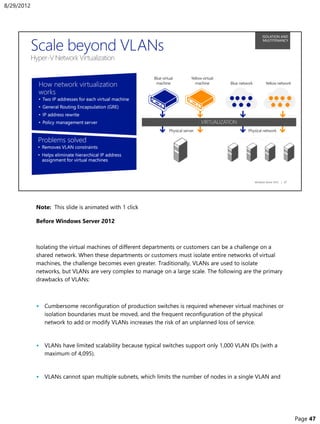 Note: This slide is animated with 1 click
Before Windows Server 2012
Isolating the virtual machines of different departments or customers can be a challenge on a
shared network. When these departments or customers must isolate entire networks of virtual
machines, the challenge becomes even greater. Traditionally, VLANs are used to isolate
networks, but VLANs are very complex to manage on a large scale. The following are the primary
drawbacks of VLANs:
• Cumbersome reconfiguration of production switches is required whenever virtual machines or
isolation boundaries must be moved, and the frequent reconfiguration of the physical
network to add or modify VLANs increases the risk of an unplanned loss of service.
• VLANs have limited scalability because typical switches support only 1,000 VLAN IDs (with a
maximum of 4,095).
• VLANs cannot span multiple subnets, which limits the number of nodes in a single VLAN and
8/29/2012
Page 47
 