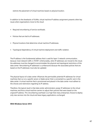 restricts the placement of virtual machines based on physical location.
In addition to the drawbacks of VLANs, virtual machine IP address assignment presents other key
issues when organizations move to the cloud:
• Required renumbering of service workloads.
• Policies that are tied to IP addresses.
• Physical locations that determine virtual machine IP addresses.
• Topological dependency of virtual machine deployment and traffic isolation.
The IP address is the fundamental address that is used for layer-3 network communication,
because most network traffic is TCP/IP. Unfortunately, when IP addresses are moved to the cloud,
the addresses must be changed to accommodate the physical and topological restrictions of the
data center. Renumbering IP addresses is cumbersome because the associated policies that are
based on the IP addresses must also be updated.
The physical layout of a data center influences the permissible potential IP addresses for virtual
machines that run on a specific server or blade server that is connected to a specific rack in the
data center. A virtual machine that is provisioned and placed in the data center must adhere to
the choices and restrictions regarding its IP address.
Therefore, the typical result is that data center administrators assign IP addresses to the virtual
machines and force virtual machine owners to adjust their policies that were based on the
original IP address. This renumbering overhead is so high that many enterprises choose to deploy
only new services into the cloud and leave legacy applications unchanged.
With Windows Server 2012
47
 
