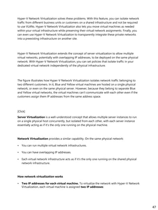 Hyper-V Network Virtualization solves these problems. With this feature, you can isolate network
traffic from different business units or customers on a shared infrastructure and not be required
to use VLANs. Hyper-V Network Virtualization also lets you move virtual machines as needed
within your virtual infrastructure while preserving their virtual network assignments. Finally, you
can even use Hyper-V Network Virtualization to transparently integrate these private networks
into a preexisting infrastructure on another site.
Hyper-V Network Virtualization extends the concept of server virtualization to allow multiple
virtual networks, potentially with overlapping IP addresses, to be deployed on the same physical
network. With Hyper-V Network Virtualization, you can set policies that isolate traffic in your
dedicated virtual network independently of the physical infrastructure.
The figure illustrates how Hyper-V Network Virtualization isolates network traffic belonging to
two different customers. In it, Blue and Yellow virtual machines are hosted on a single physical
network, or even on the same physical server. However, because they belong to separate Blue
and Yellow virtual networks, the virtual machines can’t communicate with each other even if the
customers assign them IP addresses from the same address space.
[Click]
Server Virtualization is a well-understood concept that allows multiple server instances to run
on a single physical host concurrently, but isolated from each other, with each server instance
essentially acting as if it’s the only one running on the physical machine.
Network Virtualization provides a similar capability. On the same physical network:
• You can run multiple virtual network infrastructures.
• You can have overlapping IP addresses.
• Each virtual network infrastructure acts as if it’s the only one running on the shared physical
network infrastructure.
How network virtualization works
• Two IP addresses for each virtual machine. To virtualize the network with Hyper-V Network
Virtualization, each virtual machine is assigned two IP addresses:
47
 