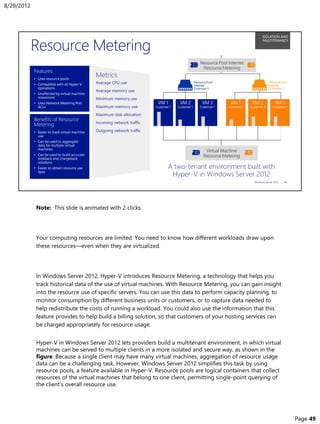 Note: This slide is animated with 2 clicks
Your computing resources are limited. You need to know how different workloads draw upon
these resources—even when they are virtualized.
In Windows Server 2012, Hyper-V introduces Resource Metering, a technology that helps you
track historical data of the use of virtual machines. With Resource Metering, you can gain insight
into the resource use of specific servers. You can use this data to perform capacity planning, to
monitor consumption by different business units or customers, or to capture data needed to
help redistribute the costs of running a workload. You could also use the information that this
feature provides to help build a billing solution, so that customers of your hosting services can
be charged appropriately for resource usage.
Hyper-V in Windows Server 2012 lets providers build a multitenant environment, in which virtual
machines can be served to multiple clients in a more isolated and secure way, as shown in the
figure. Because a single client may have many virtual machines, aggregation of resource usage
data can be a challenging task. However, Windows Server 2012 simplifies this task by using
resource pools, a feature available in Hyper-V. Resource pools are logical containers that collect
resources of the virtual machines that belong to one client, permitting single-point querying of
the client’s overall resource use.
8/29/2012
Page 49
 