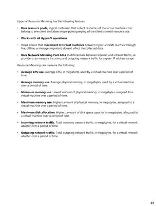 Hyper-V Resource Metering has the following features:
• Uses resource pools, logical containers that collect resources of the virtual machines that
belong to one client and allow single-point querying of the client’s overall resource use.
• Works with all Hyper-V operations.
• Helps ensure that movement of virtual machines between Hyper-V hosts (such as through
live, offline, or storage migration) doesn’t affect the collected data.
• Uses Network Metering Port ACLs to differentiate between Internet and intranet traffic, so
providers can measure incoming and outgoing network traffic for a given IP address range.
Resource Metering can measure the following:
• Average CPU use. Average CPU, in megahertz, used by a virtual machine over a period of
time.
• Average memory use. Average physical memory, in megabytes, used by a virtual machine
over a period of time.
• Minimum memory use. Lowest amount of physical memory, in megabytes, assigned to a
virtual machine over a period of time.
• Maximum memory use. Highest amount of physical memory, in megabytes, assigned to a
virtual machine over a period of time.
• Maximum disk allocation. Highest amount of disk space capacity, in megabytes, allocated to
a virtual machine over a period of time.
• Incoming network traffic. Total incoming network traffic, in megabytes, for a virtual network
adapter over a period of time.
• Outgoing network traffic. Total outgoing network traffic, in megabytes, for a virtual network
adapter over a period of time.
49
 