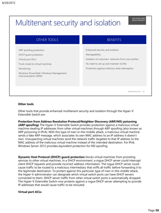 Other tools
Other tools that provide enhanced multitenant security and isolation through the Hyper-V
Extensible Switch are:
Protection from Address Resolution Protocol/Neighbor Discovery (ARP/ND) poisoning
(ARP spoofing) The Hyper-V Extensible Switch provides protection against a malicious virtual
machine stealing IP addresses from other virtual machines through ARP spoofing (also known as
ARP poisoning in IPv4). With this type of man-in-the-middle attack, a malicious virtual machine
sends a fake ARP message, which associates its own MAC address to an IP address it doesn’t
own. Unsuspecting virtual machines send the network traffic targeted to that IP address to the
MAC address of the malicious virtual machine instead of the intended destination. For IPv6,
Windows Server 2012 provides equivalent protection for ND spoofing.
Dynamic Host Protocol (DHCP) guard protection blocks virtual machines from providing
services to other virtual machines. In a DHCP environment, a rogue DHCP server could intercept
client DHCP requests and provide incorrect address information. The rogue DHCP server could
cause traffic to be routed to a malicious intermediary that sniffs all traffic before forwarding it to
the legitimate destination. To protect against this particular type of man-in-the-middle attack,
the Hyper-V administrator can designate which virtual switch ports can have DHCP servers
connected to them. DHCP server traffic from other virtual switch ports is automatically dropped.
The Hyper-V Extensible Switch now protects against a rogue DHCP server attempting to provide
IP addresses that would cause traffic to be rerouted.
Virtual port ACLs
8/29/2012
Page 50
 