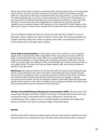 Virtual port access control lists (ACLs) provide the ability to block traffic by source and destination
virtual machine. Port ACLs provide a mechanism for network isolation and metering network
traffic for a virtual port on the Hyper-V Extensible Switch. By using port ACLs , you can meter the
IP or MAC addresses that can (or can’t) communicate with a virtual machine. For example, you
can use port ACLs to enforce the isolation of a virtual machine by allowing it to talk only to the
Internet or communicate only with a predefined set of addresses. By using the metering
capability, you can measure network traffic going to or from a specific IP or MAC address, which
allows you to report on traffic sent or received from the Internet or from network storage arrays.
You can configure multiple port ACLs for a virtual port. Each port ACL consists of a source or
destination network address and a permit to deny or meter action. The metering capability also
supplies information about the number of instances where traffic was attempted to or from a
virtual machine from a restricted (“deny”) address.
Trunk mode to virtual machines. A VLAN makes a set of host machines or virtual machines
appear to be on the same local LAN, independent of their actual physical locations. With the
Hyper-V Extensible Switch trunk mode, traffic from multiple VLANs can now be directed to a
single network adapter in a virtual machine that could previously receive traffic from only one
VLAN. As a result, traffic from different VLANs is consolidated, and a virtual machine can listen in
on multiple VLANs. This feature can help you shape network traffic and enhance multitenant
security in your data center.
Monitoring. Many physical switches can monitor the traffic from specific ports flowing through
specific virtual machines on the switch. The Hyper-V Extensible Switch also provides this port
mirroring. You can designate which virtual ports should be monitored and to which virtual port
the monitored traffic should be delivered for further processing. For example, a security
monitoring virtual machine can look for anomalous patterns in the traffic flowing through other
specific virtual machines on the switch. In addition, you can diagnose network connectivity issues
by monitoring traffic bound for a particular virtual switch port.
Windows PowerShell/Windows Management Instrumentation (WMI). Windows Server 2012
now provides Windows PowerShell cmdlets for the Hyper-V Extensible Switch that let you build
command-line tools or automated scripts for setup, configuration, monitoring, and
troubleshooting. These cmdlets can be run remotely. Windows PowerShell also enables third
parties to build their own tools to manage the Hyper-V Extensible Switch.
Benefits
Windows Server 2012 multitenant isolation keeps customer virtual machines isolated, even when
they are stored on the same physical server. Windows Server 2012 provides better multitenant
50
 