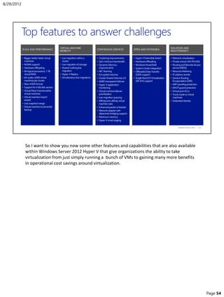 So I want to show you now some other features and capabilities that are also available
within Windows Server 2012 Hyper V that give organizations the ability to take
virtualization from just simply running a bunch of VMs to gaining many more benefits
in operational cost savings around virtualization.
8/29/2012
Page 54
 