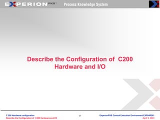 1
1
April 9, 2023
Describe the Configuration of C200
Hardware and I/O
C 200 Hardware configuration
Describe the Configuration of C200 Hardware and I/O
ExperionPKS Control Execution Environment EXP04R201
 