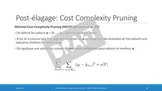 Post-élagage: Cost Complexity Pruning
Minimal Cost-Complexity Pruning (MCCP) (Breiman et al.,84)
• On définit les valeurs α = {0, …, αr } que l’on souhaite tester.
• A fur et à mesure que l’on augment la valeur de α on supprime des branches et l’on obtient une
séquence d’arbres (fonction de α)
• On applique une validation croisée (k-fold cross-validation) pour obtenir le meilleur α
30/06/2016 BORIS GUARISMA - FORMATION DATA SCIENTIST - FORÊT D'ARBRES DÉCISIONNELS 20
 