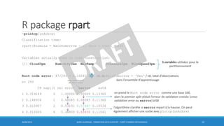 R package rpart
>printcp(unArbre)
Classification tree:
rpart(formula = RainTomorrow ~ ., data = train_data)
Variables actually used in tree construction:
[1] Cloud3pm Humidity9am MaxTemp Pressure3pm WindSpeed3pm
Root node error: 47/293 = 0.16041
n= 293
CP nsplit rel error xerror xstd
1 0.319149 0 1.00000 1.00000 0.13365
2 0.148936 1 0.68085 0.68085 0.11360
3 0.015957 2 0.53191 0.57447 0.10534
4 0.010000 6 0.46809 0.63830 0.11041
30/06/2016 BORIS GUARISMA - FORMATION DATA SCIENTIST - FORÊT D'ARBRES DÉCISIONNELS 22
5 variables utilisées pour le
partitionnement
nb. de RainTomorrow = 'Yes' / nb. total d’observations
dans l’ensemble d’apprentissage
l’algorithme s’arrête si xerror repart à la hausse. On peut
également afficher une corbe avec plotcp(unArbre)
on prend le Root node error comme une base 100,
alors le premier split réduit l’erreur de validation croisée (cross
validation error ou xerror) à 68
cross-validation error
par défaut: 10-fold
 