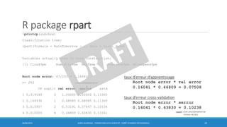 R package rpart
>printcp(unArbre)
Classification tree:
rpart(formula = RainTomorrow ~ ., data = train_data)
Variables actually used in tree construction:
[1] Cloud3pm Humidity9am MaxTemp Pressure3pm WindSpeed3pm
Root node error: 47/293 = 0.16041
n= 293
CP nsplit rel error xerror xstd
1 0.319149 0 1.00000 1.00000 0.13365
2 0.148936 1 0.68085 0.68085 0.11360
3 0.015957 2 0.53191 0.57447 0.10534
4 0.010000 6 0.46809 0.63830 0.11041
30/06/2016 BORIS GUARISMA - FORMATION DATA SCIENTIST - FORÊT D'ARBRES DÉCISIONNELS 23
taux d’erreur d’apprentissage
Root node error * rel error
0.16041 * 0.46809 = 0.07508
taux d’erreur cross-validation
Root node error * xerror
0.16041 * 0.63830 = 0.10238
rappel: c’est une estimation de
l’erreur de test
cross-validation error
 
