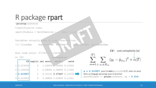 R package rpart
>printcp(unArbre)
Classification tree:
rpart(formula = RainTomorrow ~ ., data = train_data)
Variables actually used in tree construction:
[1] Cloud3pm Humidity9am MaxTemp Pressure3pm WindSpeed3pm
Root node error: 47/293 = 0.16041
n= 293
CP nsplit rel error xerror xstd
1 0.319149 0 1.00000 1.00000 0.13365
2 0.148936 1 0.68085 0.68085 0.11360
3 0.015957 2 0.53191 0.57447 0.10534
4 0.010000 6 0.46809 0.63830 0.11041
30/06/2016 BORIS GUARISMA - FORMATION DATA SCIENTIST - FORÊT D'ARBRES DÉCISIONNELS 24
CP: cost complexity (α)
α = 0.015957 pour le min(xerror) = 0.57, alors on peut
faire un élagage (pruning) avec la fonction
ArbreElague <- prune(unArbre, cp = 0.016)
cross-validation error
 