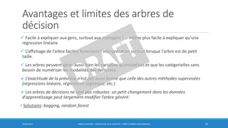 Avantages et limites des arbres de
décision
 Facile à expliquer aux gens, surtout aux managers ! … même plus facile à expliquer qu’une
régression linéaire
 L’affichage de l’arbre facilite fortement l’interprétation surtout lorsque l’arbre est de petit
taille.
 Les arbres peuvent gérer aussi bien les variables quantitatives et que les catégorielles sans
besoin de numériser les modalités des dernières.
 L’exactitude de la prévision n’est pas aussi bonne que celle des autres méthodes supervisées
(régressions linéaire, régressions logistique, etc.)
 Les arbres de décisions ne sont pas robustes: un petit changement dans les données
d’apprentissage peut largement modifier l’arbre généré.
• Solutions: bagging, random forest
30/06/2016 BORIS GUARISMA - FORMATION DATA SCIENTIST - FORÊT D'ARBRES DÉCISIONNELS 26
 