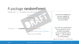 R package randomForest
>bagging1 <- randomForest(RainTomorrow ~ .,
data=na.omit(train_data),
mtry=20,
importance=TRUE)
>forest1 <- randomForest(RainTomorrow ~ .,
data=na.omit(train_data),
importance=TRUE)
30/06/2016 BORIS GUARISMA - FORMATION DATA SCIENTIST - FORÊT D'ARBRES DÉCISIONNELS 33
pour faire du bagging on
split avec toutes les
variables: mtry=20
(ici 20 variables)
pour faire du random forest
soit on spécifie le nb de
variables avec mtry,
soit on ne spécifie rien et
mtry = 𝑝 par défaut
(ici 20 variables)
note: pour une régression mtry=p/3 par défaut
 