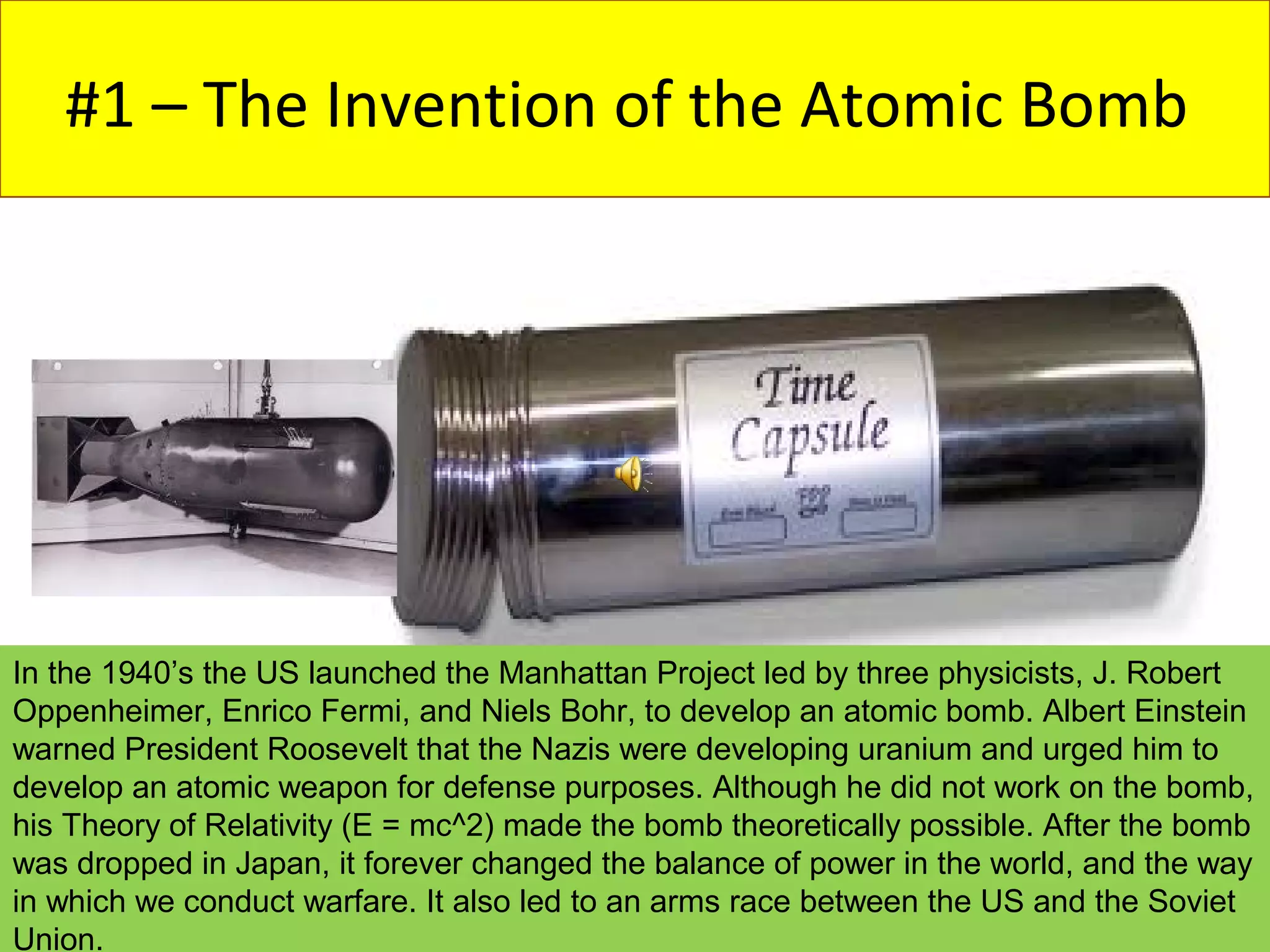 #1 – The Invention of the Atomic Bomb




In the 1940’s the US launched the Manhattan Project led by three physicists, J. Robert
Oppenheimer, Enrico Fermi, and Niels Bohr, to develop an atomic bomb. Albert Einstein
warned President Roosevelt that the Nazis were developing uranium and urged him to
develop an atomic weapon for defense purposes. Although he did not work on the bomb,
his Theory of Relativity (E = mc^2) made the bomb theoretically possible. After the bomb
was dropped in Japan, it forever changed the balance of power in the world, and the way
in which we conduct warfare. It also led to an arms race between the US and the Soviet
Union.
 