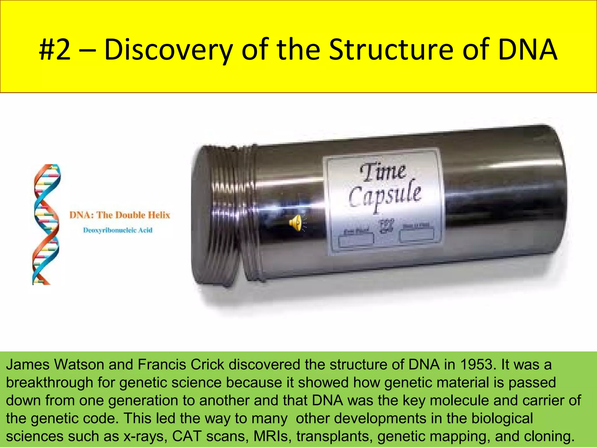 #2 – Discovery of the Structure of DNA




James Watson and Francis Crick discovered the structure of DNA in 1953. It was a
breakthrough for genetic science because it showed how genetic material is passed
down from one generation to another and that DNA was the key molecule and carrier of
the genetic code. This led the way to many other developments in the biological
sciences such as x-rays, CAT scans, MRIs, transplants, genetic mapping, and cloning.
 